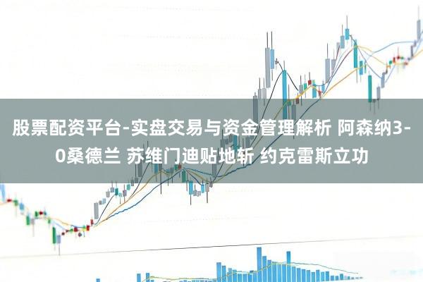 股票配资平台-实盘交易与资金管理解析 阿森纳3-0桑德兰 苏维门迪贴地斩 约克雷斯立功