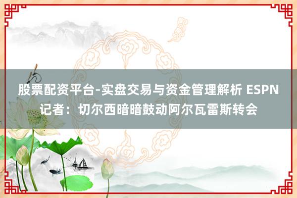 股票配资平台-实盘交易与资金管理解析 ESPN记者：切尔西暗暗鼓动阿尔瓦雷斯转会
