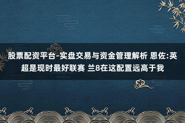 股票配资平台-实盘交易与资金管理解析 恩佐:英超是现时最好联赛 兰8在这配置远高于我