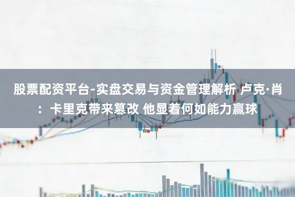 股票配资平台-实盘交易与资金管理解析 卢克·肖：卡里克带来篡改 他显着何如能力赢球