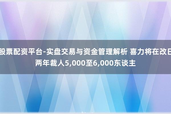 股票配资平台-实盘交易与资金管理解析 喜力将在改日两年裁人5,000至6,000东谈主