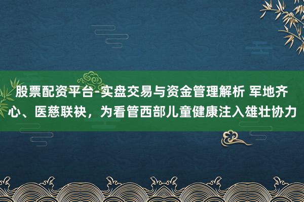股票配资平台-实盘交易与资金管理解析 军地齐心、医慈联袂，为看管西部儿童健康注入雄壮协力