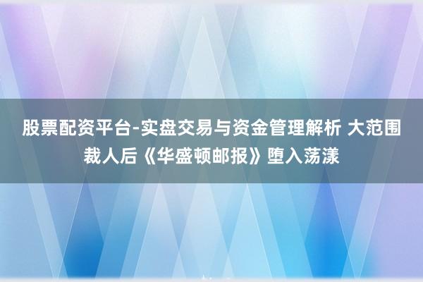 股票配资平台-实盘交易与资金管理解析 大范围裁人后《华盛顿邮报》堕入荡漾