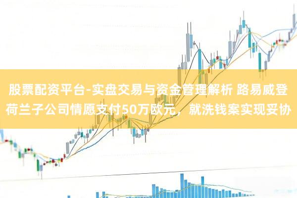 股票配资平台-实盘交易与资金管理解析 路易威登荷兰子公司情愿支付50万欧元，就洗钱案实现妥协