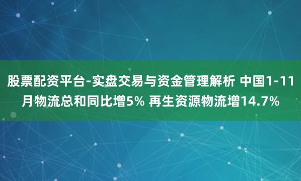 股票配资平台-实盘交易与资金管理解析 中国1-11月物流总和同比增5% 再生资源物流增14.7%