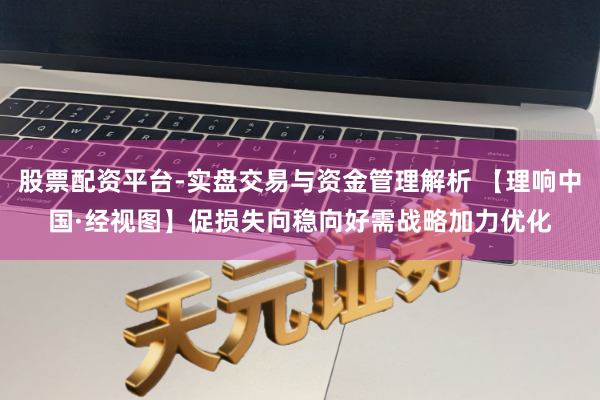 股票配资平台-实盘交易与资金管理解析 【理响中国·经视图】促损失向稳向好需战略加力优化