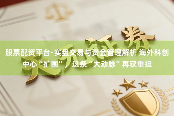 股票配资平台-实盘交易与资金管理解析 海外科创中心“扩围”，这条“大动脉”再获重担