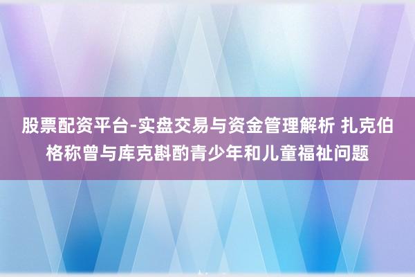 股票配资平台-实盘交易与资金管理解析 扎克伯格称曾与库克斟酌青少年和儿童福祉问题