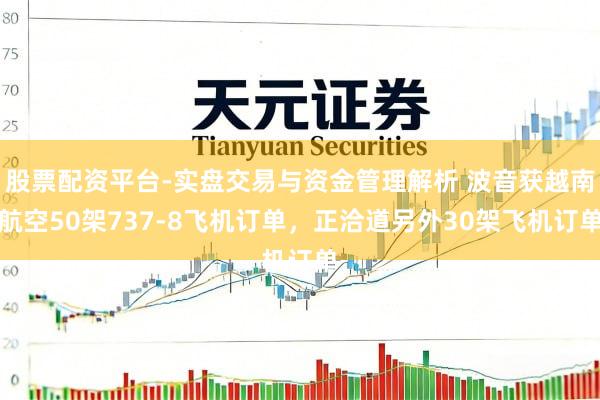 股票配资平台-实盘交易与资金管理解析 波音获越南航空50架737-8飞机订单，正洽道另外30架飞机订单
