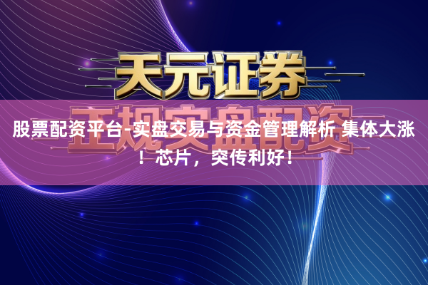 股票配资平台-实盘交易与资金管理解析 集体大涨！芯片，突传利好！