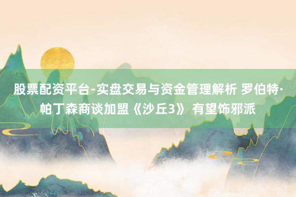 股票配资平台-实盘交易与资金管理解析 罗伯特·帕丁森商谈加盟《沙丘3》 有望饰邪派