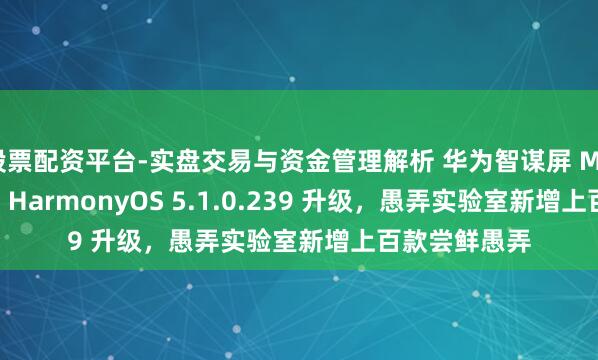 股票配资平台-实盘交易与资金管理解析 华为智谋屏 MateTV 获鸿蒙 HarmonyOS 5.1.0.239 升级，愚弄实验室新增上百款尝鲜愚弄