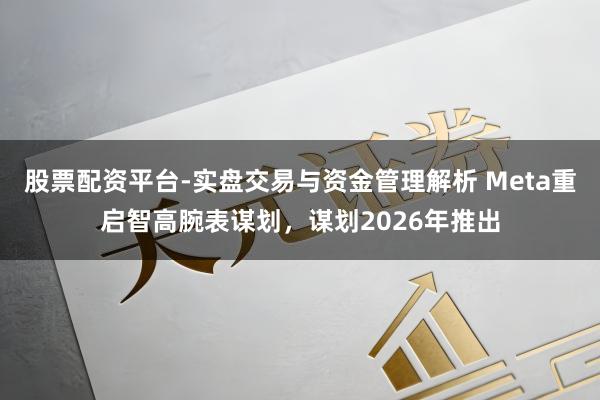 股票配资平台-实盘交易与资金管理解析 Meta重启智高腕表谋划，谋划2026年推出