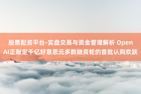 股票配资平台-实盘交易与资金管理解析 OpenAI正敲定千亿好意思元多数融资轮的首批认购欢跃