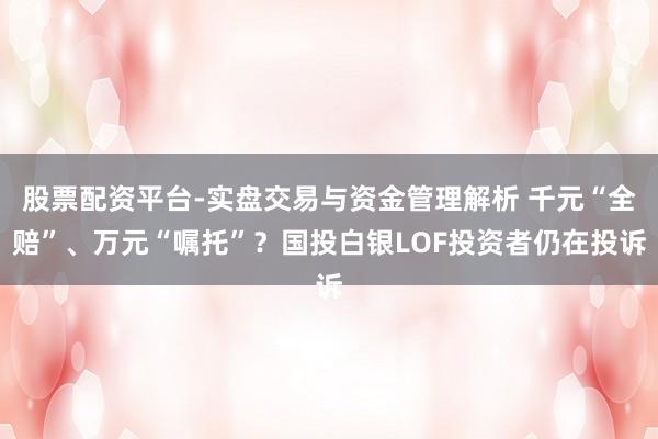 股票配资平台-实盘交易与资金管理解析 千元“全赔”、万元“嘱托”？国投白银LOF投资者仍在投诉