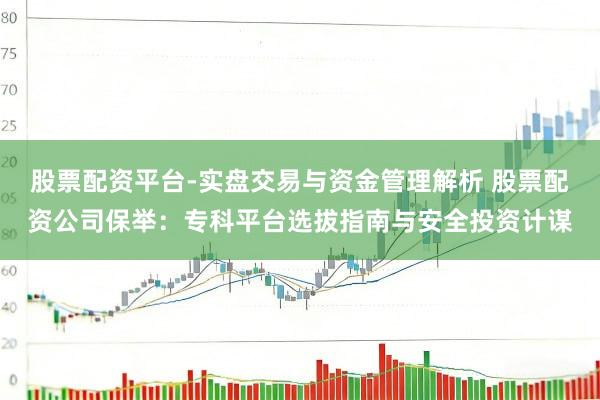 股票配资平台-实盘交易与资金管理解析 股票配资公司保举：专科平台选拔指南与安全投资计谋