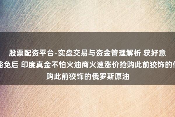 股票配资平台-实盘交易与资金管理解析 获好意思国临时豁免后 印度真金不怕火油商火速涨价抢购此前狡饰的俄罗斯原油