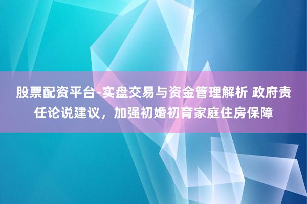 股票配资平台-实盘交易与资金管理解析 政府责任论说建议，加强初婚初育家庭住房保障