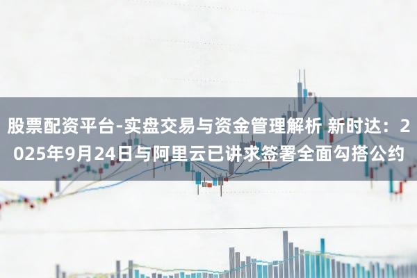 股票配资平台-实盘交易与资金管理解析 新时达：2025年9月24日与阿里云已讲求签署全面勾搭公约