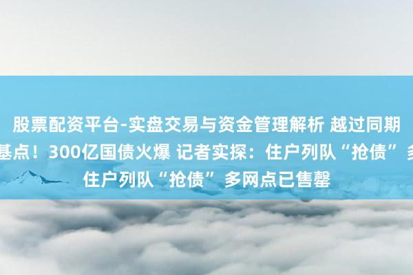 股票配资平台-实盘交易与资金管理解析 越过同期定存近40个基点！300亿国债火爆 记者实探：住户列队“抢债” 多网点已售罄