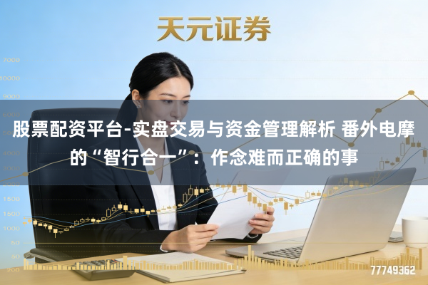 股票配资平台-实盘交易与资金管理解析 番外电摩的“智行合一”：作念难而正确的事