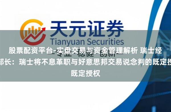 股票配资平台-实盘交易与资金管理解析 瑞士经济部长：瑞士将不息革职与好意思邦交易说念判的既定授权