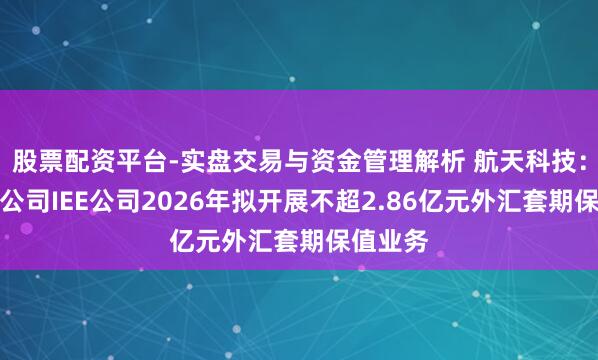 股票配资平台-实盘交易与资金管理解析 航天科技：控股子公司IEE公司2026年拟开展不超2.86亿元外汇套期保值业务