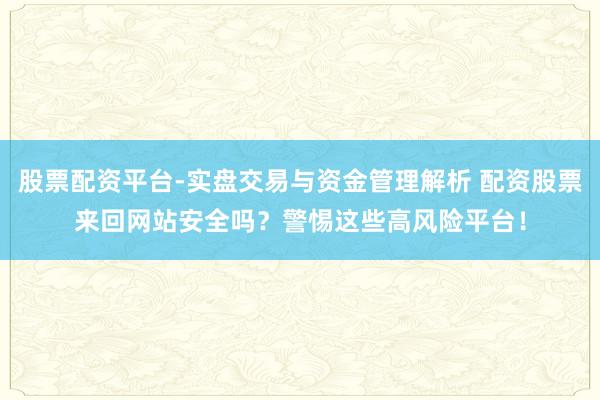 股票配资平台-实盘交易与资金管理解析 配资股票来回网站安全吗？警惕这些高风险平台！